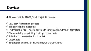 Device
?Biocompatible PDMS/SU-8 inkjet dispenser:
? Low-cost fabrication process
? Bio-compatible materials
? Hydrophobic SU-8 micro-nozzles to limit satellite droplet formation
? The capability of printing hydrogel constructs
? A limited cross-contamination risk
? Disposable
? Integration with other PDMS microfluidic systems
 