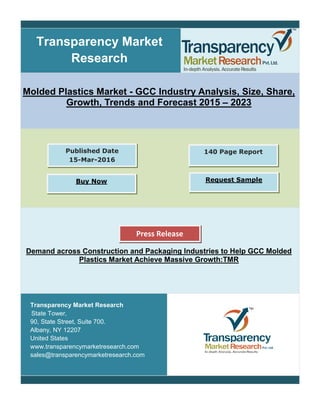Transparency Market
Research
Molded Plastics Market - GCC Industry Analysis, Size, Share,
Growth, Trends and Forecast 2015 – 2023
Demand across Construction and Packaging Industries to Help GCC Molded
Plastics Market Achieve Massive Growth:TMR
Transparency Market Research
State Tower,
90, State Street, Suite 700.
Albany, NY 12207
United States
www.transparencymarketresearch.com
sales@transparencymarketresearch.com
140 Page ReportPublished Date
15-Mar-2016
Buy Now Request Sample
Press Release
 