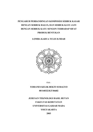 PENGARUH PERBANDINGAN KOMPOSISI SERBUK KASAR
  DENGAN SERBUK HALUS, DAN SERBUK KAYU JATI
  DENGAN SERBUK KAYU SENGON TERHADAP SIFAT
              PRODUK BENTUKAN

          LOMBA KARYA TULIS ILMIAH




                     A.




                     Oleh :

        YOHANES KELIK BEKTI SUBAGYO
               00/140322/KT/04682


       JURUSAN TEKNOLOGI HASIL HUTAN
            FAKULTAS KEHUTANAN
          UNIVERSITAS GADJAH MADA
                YOGYAKARTA
                     2003
 