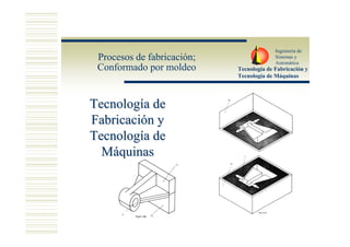 Ingeniería de
 Procesos de fabricación;                 Sistemas y
                                          Automática
 Conformado por moldeo      Tecnología de Fabricación y
                            Tecnología de Máquinas




Tecnología de
Fabricación y
Tecnología de
  Máquinas
 