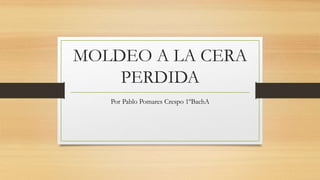 MOLDEO A LA CERA
PERDIDA
Por Pablo Pomares Crespo 1ºBachA
 