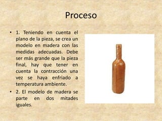Proceso
• 1. Teniendo en cuenta el
plano de la pieza, se crea un
modelo en madera con las
medidas adecuadas. Debe
ser más grande que la pieza
final, hay que tener en
cuenta la contracción una
vez se haya enfriado a
temperatura ambiente.
• 2. El modelo de madera se
parte en dos mitades
iguales.
 