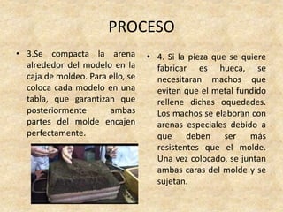 PROCESO
• 3.Se compacta la arena
alrededor del modelo en la
caja de moldeo. Para ello, se
coloca cada modelo en una
tabla, que garantizan que
posteriormente ambas
partes del molde encajen
perfectamente.
• 4. Si la pieza que se quiere
fabricar es hueca, se
necesitaran machos que
eviten que el metal fundido
rellene dichas oquedades.
Los machos se elaboran con
arenas especiales debido a
que deben ser más
resistentes que el molde.
Una vez colocado, se juntan
ambas caras del molde y se
sujetan.
 