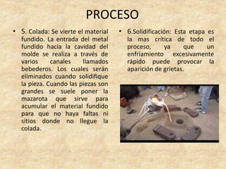 PROCESO
• 5. Colada: Se vierte el material
fundido. La entrada del metal
fundido hacia la cavidad del
molde se realiza a través de
varios canales llamados
bebederos. Los cuales serán
eliminados cuando solidifique
la pieza. Cuando las piezas son
grandes se suele poner la
mazarota que sirve para
acumular el material fundido
para que no haya faltas ni
sitios donde no llegue la
colada.
• 6.Solidificación: Esta etapa es
la mas crítica de todo el
proceso, ya que un
enfriamiento excesivamente
rápido puede provocar la
aparición de grietas.
 