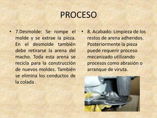 PROCESO
• 7.Desmolde: Se rompe el
molde y se extrae la pieza.
En el desmolde también
debe retirarse la arena del
macho. Toda esta arena se
recicla para la construcción
de nuevos moldes. También
se elimina los conductos de
la colada .
• 8. Acabado: Limpieza de los
restos de arena adheridos.
Posteriormente la pieza
puede requerir proceso
mecanizado utilizando
procesos como abrasión o
arranque de viruta.
 