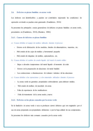 2.6. Defectos en piezas fundidas en arena verde
Los defectos son identificables y pueden ser controlados mejorando las condiciones de
operación en donde se puedan estar generando (Fundidores, 2010)
Se presentan las principales causas generadoras de defectos en piezas fundidas en arena verde,
presentados en (Fundidores, 2010), (Ramirez, 2006):
2.6.1. Causas de defectos en piezas fundidas
a) Causas debidas al equipo de moldeo utilizado durante el proceso:
- Errores en la fabricación de los modelos, diseños de alimentadores, mazortas, etc.
- Mal estado de las cajas de moldeo y herramental pequeño
- Mal estado de máquinas de moldeo, apisonadores, etc.
b) Causas debidas al cambio de estado líquido del metal al estado sólido:
- Bajas o elevadas temperaturas del metal líquido al momento de colar
- Errores en la preparación de aleaciones de metal fundido
- Las contracciones o disminuciones de volumen violentas de las aleaciones
c) Causas debidas a las operaciones y a los materiales utilizados durante el proceso
- La arena verde no garantiza propiedades sobresalientes para elaborar moldes.
- Mal estado de molinos de mezclado de arena
- Falta de experiencia de los moldeadores
- Falta de tratamiento de la arena usada y nueva
2.6.2. Defectos en las piezas causados por la arena verde
En la fundición en arena verde o seca se producen ciertos defectos que son originados por el
uso de arena preparada con propiedades deficientes o por la baja calidad de sus componentes.
Se presentan los defectos más comunes causados por la arena verde:
 