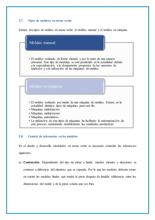 2.7. Tipos de moldeos en arena verde
Existen dos tipos de moldeo en arena verde: el moldeo manual y el moldeo en máquina.
2.8. Control de tolerancias en los modelos
En el diseño y desarrollo modelador en arena verde es necesario controlar las tolerancias
siguientes:
a) Contracción: Dependiendo del tipo de metal a fundir, muchos metales y aleaciones se
contraen a diferencia del aluminio que se expande. Por lo que los modelos deberán tomar
en cuenta las medidas finales que tendrá la pieza después de fundida (diferencia entre las
dimensiones del molde y de la pieza colada una vez fría).
• El moldeo realizado de forma manual, y por lo tanto de una manera
artesanal. Este tipo de modelaje se está perdiendo en la actualidad debido
a la especialización, a la desaparición progresiva de los operarios de
fundición y a la utilización de las máquinas de moldeo.
Moldeo manual
• El moldeo realizado por medio de una máquina de moldeo. Existen en la
actualidad distintos tipos de máquinas para este fin:
• Máquinas multifunción
• Máquinas multipistones
• Máquinas automáticas.
• La utilización de este tipos de máquinas ha facilitado la automatización de
este proceso, aumentando notablemente las cantidades productivas.
Moldeo en maquina
 