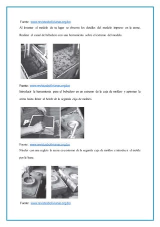Fuente: www.revistasbolivianas.org.bo
Al levantar el modelo de su lugar se observa los detalles del modelo impreso en la arena.
Realizar el canal de bebedero con una herramienta sobre el extremo del modelo.
Fuente: www.revistasbolivianas.org.bo
Introducir la herramienta para el bebedero en un extremo de la caja de moldeo y apisonar la
arena hasta llenar al borde de la segunda caja de moldeo.
Fuente: www.revistasbolivianas.org.bo
Nivelar con una regleta la arena en contorno de la segunda caja de moldeo e introducir el molde
por la base.
Fuente: www.revistasbolivianas.org.bo
 