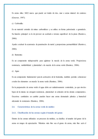 Es arena sílice SiO2 nueva que puede ser traída de ríos, mar o arena mineral de canteras
(Groover, 1997).
c) Carbonilla:
Es un material extraído de minas carboníferas y se utiliza en forma pulverizada o granulada.
Su función principal es la de proveer un acabado o tersura superficial de la pieza (Ramirez,
2006).
Ayuda a reducir la ocurrencia de penetración de metal y proporciona permeabilidad (Ramirez,
2006).
d) Bentonita:
Es un componente indispensable para aglutinar la mezcla de la arena verde. Proporciona
resistencia, moldabilidad y plasticidad a la mezcla de la arena verde (Ramirez, 2006).
e) Agua:
Es un componente fundamental para la activación de la bentonita, también permite cohesionar
a todos los elementos en mezcla la arena verde (Ramirez, 2006).
En la preparación de arena verde el agua debe ser cuidadosamente controlada, ya que niveles
bajos de la misma no otorgará resistencia, plasticidad ni cohesión de los demás componentes.
Excesivas cantidades en cambio pueden hacer una arena demasiado plástica y humedad
afectando la resistencia (Ramirez, 2006).
2.4. Características de la arena verde de moldeo
2.4.1. Clasificación de las arenas según el tamaño del grano
Dentro de las arenas utilizadas en procesos de moldeo, se clasifica al tamaño del grano de la
arena en rangos de apreciación. Mientras más fino sea el grano de arena, más fino será el
 