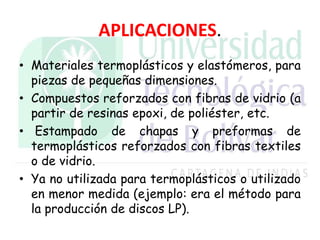 APLICACIONES.
• Materiales termoplásticos y elastómeros, para
piezas de pequeñas dimensiones.
• Compuestos reforzados con fibras de vidrio (a
partir de resinas epoxi, de poliéster, etc.
• Estampado de chapas y preformas de
termoplásticos reforzados con fibras textiles
o de vidrio.
• Ya no utilizada para termoplásticos o utilizado
en menor medida (ejemplo: era el método para
la producción de discos LP).
 