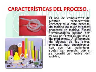 CARACTERÍSTICAS DEL PROCESO.
El uso de compuestos de
plástico termoestable
caracteriza a este proceso
de moldeo de muchos otros
procesos de moldeo. Estos
termoestables pueden ser
ya sea en forma de pellets o
de preformas. A diferencia
de algunos de los otros
procesos nos encontramos
con que los materiales
suelen ser precalentado y
se cuantifican antes del
moldeo.
 