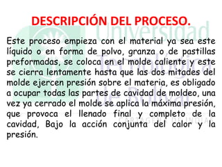 DESCRIPCIÓN DEL PROCESO.
Este proceso empieza con el material ya sea este
líquido o en forma de polvo, granza o de pastillas
preformadas, se coloca en el molde caliente y este
se cierra lentamente hasta que las dos mitades del
molde ejercen presión sobre el materia, es obligado
a ocupar todas las partes de cavidad de moldeo, una
vez ya cerrado el molde se aplica la máxima presión,
que provoca el llenado final y completo de la
cavidad, Bajo la acción conjunta del calor y la
presión.
 