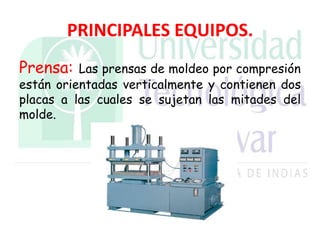 PRINCIPALES EQUIPOS.
Prensa: Las prensas de moldeo por compresión
están orientadas verticalmente y contienen dos
placas a las cuales se sujetan las mitades del
molde.
 