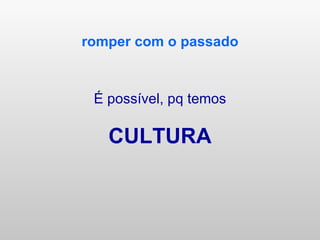 romper com o passado É possível, pq temos CULTURA 
