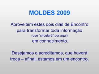 MOLDES 2009 Aproveitem estes dois dias de Encontro para transformar toda informação (que “circulará” por aqui) em conhecimento. Desejamos e acreditamos, que haverá troca – afinal, estamos em um encontro. 