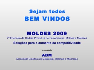 Sejam todos BEM VINDOS MOLDES 2009 7º Encontro da Cadeia Produtiva de Ferramentas, Moldes e Matrizes Soluções para o aumento da competitividade organização ABM Associação Brasileira de Metalurgia, Materiais e Mineração 