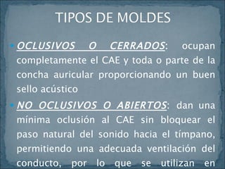 OCLUSIVOS O CERRADOS :  ocupan completamente el CAE y toda o parte de la concha auricular proporcionando un buen sello acústico NO OCLUSIVOS O ABIERTOS :  dan una mínima oclusión al CAE sin bloquear el paso natural del sonido hacia el tímpano, permitiendo una adecuada ventilación del conducto, por lo que se utilizan en perforaciones timpánicas y otitis externas crónicas  