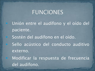 Unión entre el audífono y el oído del paciente. Sostén del audífono en el oído. Sello acústico del conducto auditivo externo. Modificar la respuesta de frecuencia del audífono. 
