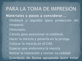 Materiales y pasos a considerar... Otoblock u algodón (para protección del tímpano). Otoscopio. Cánula para posicionar el otoblock. Hacer la mezcla y ponerla en la jeringa. Colocar la mezcla en el CAE. Esperar que endurezca la mezcla  Retirar la impresión y revisar su calidad Guardarlo de forma apropiada (para evitar deformaciones posteriores) 