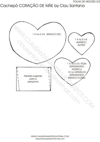 FOLHA DE MOLDES 2/2
Cachepô CORAÇÃO DE MÃE by Clau Santana
     W
      W cl


                 1 X no E.V.A. BRANCO LISO
       W au
        .C s

                                                    1 X no E.V.A.
                                                     AMARELO
          LA an


                                                       GLITTER
            US ta
              AN na
                TA art
                  NA es


                                             1 X no E.V.A. ROSA
                                               SERIGRAFADO
                    AR @


                                                 XADREZ e
                      TE ho

                                              1X no VERMELHO
                                               SERIGRAFADO
                        S.B tm

          Medida sugerida
              para a                          BRANCO FLORAL
                           LO ail

            plaquinha
                             G .co
                              SP m
                                O
                                  T.C
                                     O
                                                                  M




               WWW.CLAUSANTANAARTES@HOTMAIL.COM
                  clausantanaartes@hotmail.com
 