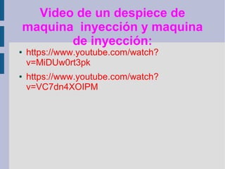 Video de un despiece de
    maquina inyección y maquina
           de inyección:
●   https://www.youtube.com/watch?
    v=MiDUw0rt3pk
●   https://www.youtube.com/watch?
    v=VC7dn4XOIPM
 
