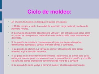 Ciclo de moldeo:
●   En el ciclo de moldeo se distinguen 6 pasos principales:
●   1. Molde cerrado y vacío. La unidad de inyección carga material y se llena de
    polímero fundido.
●   2. Se inyecta el polímero abriéndose la válvula y, con el husillo que actúa como
    un pistón, se hace pasar el material a través de la boquilla hacia las cavidades
    del molde.
●   3. La presión se mantiene constante para lograr que la pieza tenga las
    dimensiones adecuadas, pues al enfriarse tiende a contraerse.
●   4. La presión se elimina. La válvula se cierra y el husillo gira para cargar
    material; al girar también retrocede.
●   5. La pieza en el molde termina de enfriarse (este tiempo es el más caro pues
    es largo e interrumpe el proceso continuo), la prensa libera la presión y el molde
    se abre; las barras expulsan la parte moldeada fuera de la cavidad.
●   6. La unidad de cierre vuelve a cerrar el molde y el ciclo puede reiniciarse.
 