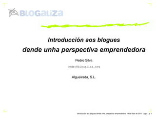 Introducción aos blogues
dende unha perspectiva emprendedora
                 Pedro Silva
             pedro@blogaliza.org


               Algueirada, S.L.




                            ´
                  Introduccion aos blogues dende unha perspectiva emprendedora. 14 de Maio de 2011. Lugo. – p.
 