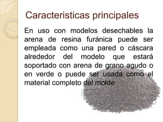 Caracteristicas principales
En uso con modelos desechables la
arena de resina furánica puede ser
empleada como una pared o cáscara
alrededor del modelo que estará
soportado con arena de grano agudo o
en verde o puede ser usada como el
material completo del molde

 