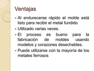Ventajas
Al endurecerse rápido el molde está
listo para recibir el metal fundido
 Utilizado varias veces.
 El
proceso es bueno para la
fabricación
de
moldes
usando
modelos y corazones desechables.
 Puede utilizarse con la mayoría de los
metales ferrosos


 