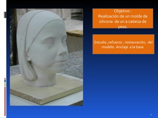 Objetivo :
  Realización de un molde de
  silicona de un a cabeza de
             yeso.


Estudio ,refuerzo , restauración, del
    modelo. Anclaje a la base




                                   1
 