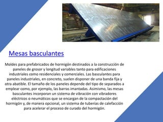 Mesas basculantes
Moldes para prefabricados de hormigón destinados a la construcción de
paneles de grosor y longitud variables tanto para edificaciones
industriales como residenciales y comerciales. Las basculantes para
paneles industriales, en concreto, suelen disponer de una banda fija y
otra abatible. El tamaño de los paneles depende del tipo de separados a
emplear como, por ejemplo, las barras imantadas. Asimismo, las mesas
basculantes incorporan un sistema de vibración con vibradores
eléctricos o neumáticos que se encargan de la compactación del
hormigón y, de manera opcional, un sistema de tuberías de calefacción
para acelerar el proceso de curado del hormigón.
 