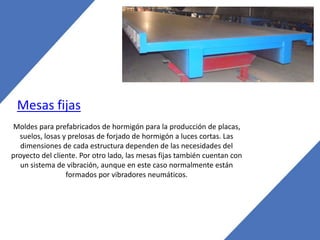 Mesas fijas
Moldes para prefabricados de hormigón para la producción de placas,
suelos, losas y prelosas de forjado de hormigón a luces cortas. Las
dimensiones de cada estructura dependen de las necesidades del
proyecto del cliente. Por otro lado, las mesas fijas también cuentan con
un sistema de vibración, aunque en este caso normalmente están
formados por vibradores neumáticos.
 