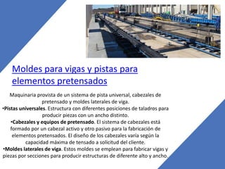 Moldes para vigas y pistas para
elementos pretensados
Maquinaria provista de un sistema de pista universal, cabezales de
pretensado y moldes laterales de viga.
•Pistas universales. Estructura con diferentes posiciones de taladros para
producir piezas con un ancho distinto.
•Cabezales y equipos de pretensado. El sistema de cabezales está
formado por un cabezal activo y otro pasivo para la fabricación de
elementos pretensados. El diseño de los cabezales varía según la
capacidad máxima de tensado a solicitud del cliente.
•Moldes laterales de viga. Estos moldes se emplean para fabricar vigas y
piezas por secciones para producir estructuras de diferente alto y ancho.
 