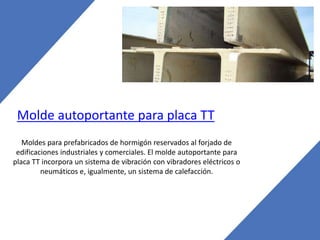 Molde autoportante para placa TT
Moldes para prefabricados de hormigón reservados al forjado de
edificaciones industriales y comerciales. El molde autoportante para
placa TT incorpora un sistema de vibración con vibradores eléctricos o
neumáticos e, igualmente, un sistema de calefacción.
 