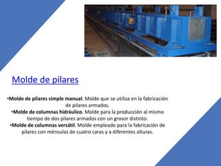 Molde de pilares
•Molde de pilares simple manual. Molde que se utiliza en la fabricación
de pilares armados.
•Molde de columnas hidráulico. Molde para la producción al mismo
tiempo de dos pilares armados con un grosor distinto.
•Molde de columnas versátil. Molde empleado para la fabricación de
pilares con ménsulas de cuatro caras y a diferentes alturas.
 