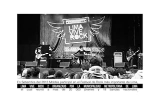 En Setiembre del 2013 Moldes participó en el Festival de Rock más importante de Lima,
LIMA VIVE ROCK 2 organizado por la Municipalidad Metropolitana de Lima,
el cual reunió a mas de 20 000 jóvenes y 18 bandas nacionales
.
 