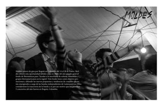 Moldes, estuvo de gira por Bogotá en Colombia del 14 al 28 de Enero. Mol-
des obtuvo esta oportunidad debido a que en Junio del año pasado ganó el
fondo de Ibermúsicas para “Ayudas a la movilidad de solistas, ensambles y
grupos iberoamericanos en la región”. Este fondo tiene como objetivo pro-
mocionar y difundir las nuevas propuestas y tendencias de creación que es-
tán emergiendo a cargo de las bandas independientes de Latinoamérica. Ellos
consideraron la trayectoria de la banda y es por ese motivo que los primeros
5 conciertos del año fueron en Bogotá, Colombia.
 