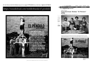 El 2 de Febrero del 2014 Moldes lanza el 1er single El Péndulo de su 2do disco Aguas de Marte
https://soundcloud.com/moldesbanda/el-pendulo
Remezcla Web
EEUU
Click en las imágenes para leer los artículos completos
El primer single del álbum, “El Pé-
ndulo” lanzado la primera semana
de febrero de 2014, ha llamado la
atención de medios locales e inter-
nacionales como Sounds and Colours
(Inglaterra), El Parlante Amarillo
(Colombia), Revista Sono (Colombia)
Resonancia Magazine (Mexico), Recon-
oce Mx (Mexico), entre otros.
Es asi como Moldes confirma ser una
de las bandas más activas y origina-
les de una escena local que despega
aceleradamente.
 