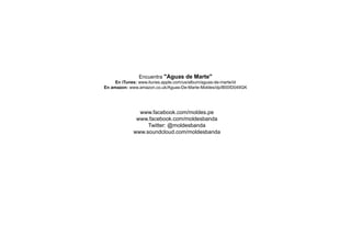 www.facebook.com/moldes.pe
www.facebook.com/moldesbanda
Twitter: @moldesbanda
www.soundcloud.com/moldesbanda
Encuentra "Aguas de Marte"
En iTunes: www.itunes.apple.com/us/album/aguas-de-marte/id
En amazon: www.amazon.co.uk/Aguas-De-Marte-Moldes/dp/B00ID049GK
 