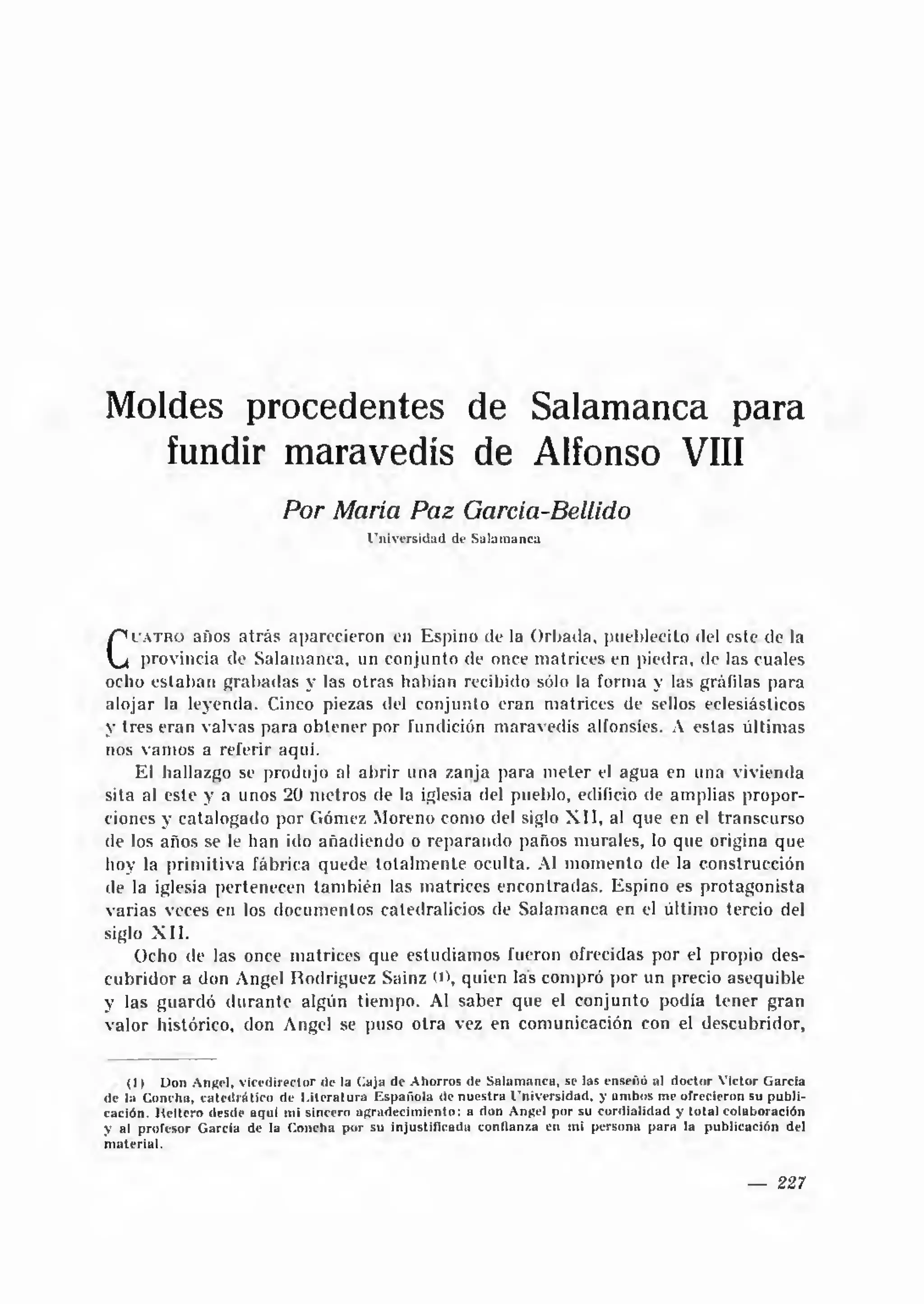Moldes procedentes de Salamanca para
   fundir maravedís de Alfonso VIII
                                 Por María Paz García-Bellido
                                                 U n iv e rsid ad de S alam anca




     u a tro  años atrá s aparecieron en Espino de la Orbada. pueblecito <lel este de la
C    provincia de Salamanca, un conjunto de once matrices en piedra, <le las cuales
    ocho estaban grabadas y las otras habían recibido sólo la forma y las gráfilas para
alojar la leyenda. Cinco piezas del conjunto eran matrices de sellos eclesiásticos
y tres eran valvas para obtener por fundición maravedís alfonsíes. A estas últimas
nos vam os a referir aqui.
    El hallazgo se produjo al abrir una zanja para m eter el agua en una vivienda
sita al este y a unos 20 m etros de la iglesia del pueblo, edificio de amplias propor­
ciones y catalogado por Gómez Moreno como del siglo X I I , al que en el transcurso
de los años se le han ido añadiendo o reparando paños murales, lo que origina que
hoy la prim itiva fábrica quede totalm ente oculta. Al m om ento de la construcción
de la iglesia pertenecen tam bién las matrices encontradas. Espino es protagonista
varias veces en los documentos catedralicios de Salamanca en el último tercio del
siglo X I I .
    Ocho de las once matrices que estudiamos fueron ofrecidas por el propio des­
cubridor a don Angel Rodríguez Sainz (», quien las compró por un precio asequible
y las guardó d u ran te algún tiempo. Al saber que el conjunto podía tener gran
valor histórico, don Angel se puso otra vez en comunicación con el descubridor,


    (1) Don A n^el, v ice d ire c to r de la (laja de A horros de S alam anca, se las enseñó al d o cto r V íctor G arcia
de la C oncha, c a te d rá tic o de L ite ra tu ra E sp añ o la de n u e stra U n iv ersid ad , y am bos me ofrecieron su p u b li­
cación. H eltcro desde aquí mi sincero a g rad e cim ie n to : a don An|?el p o r su c o rd ialid ad y to ta l colaboración
y al profesor G arcía de la C oncha p o r su in ju stifica d a confianza en mi persona p a ra la p u blicación del
m ate ria l.


                                                                                                                        —    227
 