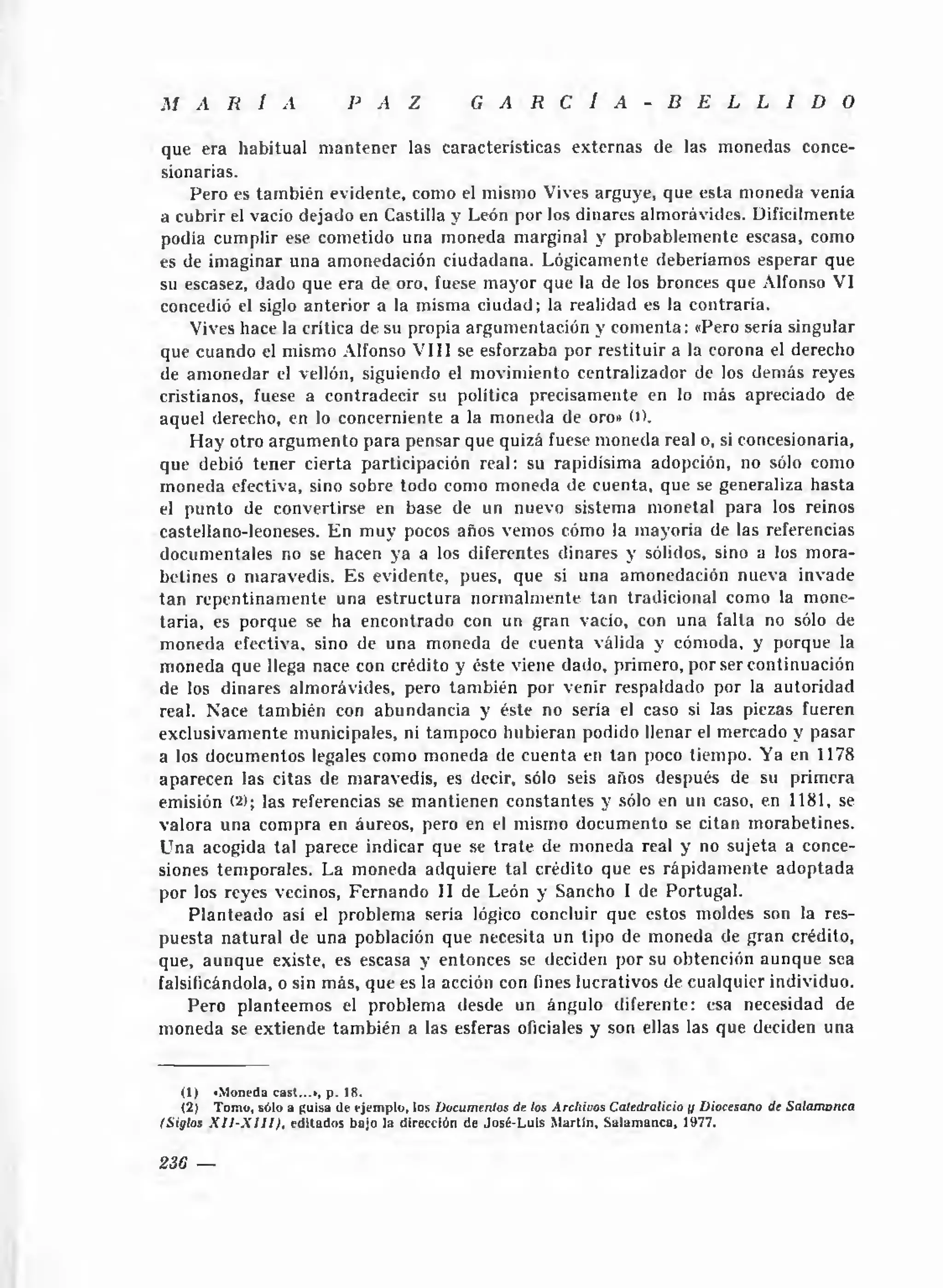 M    A    R    I   A          P A Z              G    A    R C      Í A - B E L L I D                     O

que era habitual m antener las características externas de las m onedas conce­
sionarias.
    Pero es tam bién evidente, como el mismo Vives arguye, que esta moneda venía
a cubrir el vacio dejado en Castilla y León por los dinares almorávides. Difícilmente
podía cumplir ese cometido una moneda m arginal y probablem ente escasa, como
es de im aginar una amonedación ciudadana. Lógicamente deberíamos esperar que
su escasez, dado que era de oro. fuese m ayor que la de los bronces que Alfonso VI
concedió el siglo anterior a la misma ciudad; la realidad es la contraria.
    Vives hace la crítica de su propia argum entación y com enta: «Pero sería singular
que cuando el mismo Alfonso V III se esforzaba por restituir a la corona el derecho
de am onedar el vellón, siguiendo el m ovim iento centralizador de los demás reyes
cristianos, fuese a contradecir su política precisamente en lo más apreciado de
aquel derecho, en lo concerniente a la moneda de oro» O).
    H ay otro argum ento para pensar que quizá fuese m oneda real o, si concesionaria,
que debió tener cierta participación real: su rapidísima adopción, no sólo como
m oneda efectiva, sino sobre todo como moneda de cuenta, que se generaliza hasta
el punto de convertirse en base de un nuevo sistema m onetal para los reinos
castellano-leoneses. E n m uy pocos años vemos cómo la m ayoría de las referencias
documentales no se hacen ya a los diferentes dinares y sólidos, sino a los m ora-
belines o maravedís. Es evidente, pues, que si una amonedación nueva invade
tan repentinam ente una estructura norm alm ente tan tradicional como la mone­
taria, es porque se ha encontrado con un gran vacío, con una falta no sólo de
moneda efectiva, sino de una moneda de cuenta válida y cómoda, y porque la
moneda que llega nace con crédito y éste viene dado, primero, por ser continuación
de los dinares almorávides, pero tam bién por venir respaldado por la autoridad
real. Nace tam bién con abundancia y éste no sería el caso si las piezas fueren
exclusivam ente municipales, ni tampoco hubieran podido llenar el mercado y pasar
a los documentos legales como moneda de cuenta en tan poco tiempo. Ya en 1178
aparecen las citas de maravedís, es decir, sólo seis años después de su primera
emisión (2); las referencias se m antienen constantes y sólo en un caso, en 1181, se
valora una compra en áureos, pero en el mismo docum ento se citan morabetines.
U na acogida tal parece indicar que se tra te de m oneda real y no sujeta a conce­
siones temporales. La moneda adquiere tal crédito que es rápidam ente a d o ptada
por los reyes vecinos, Fernando II de León y Sancho I de Portugal.
    P lanteado así el problema seria lógico concluir que estos moldes son la res­
puesta na tu ra l de una población que necesita un tipo de moneda de gran crédito,
que, aunque existe, es escasa y entonces se deciden por su obtención aunque sea
falsificándola, o sin más, que es la acción con fines lucrativos de cualquier individuo.
    Pero planteem os el problema desde un ángulo diferente: esa necesidad de
moneda se extiende tam bién a las esferas oficiales y son ellas las que deciden una


    (1) «Moneda cast...», p . 18.
    (2) T om o, sólo a guisa de ejem plo, los Documentos de los Archivos Catedralicio y Diocesano de Salam anca
(Siglos X I J - X 1 I 1 ) , ed itad o s bajo la dirección de Jo sé-L u is M a rtin , S a lam a n ca , 1977.


236 —
 