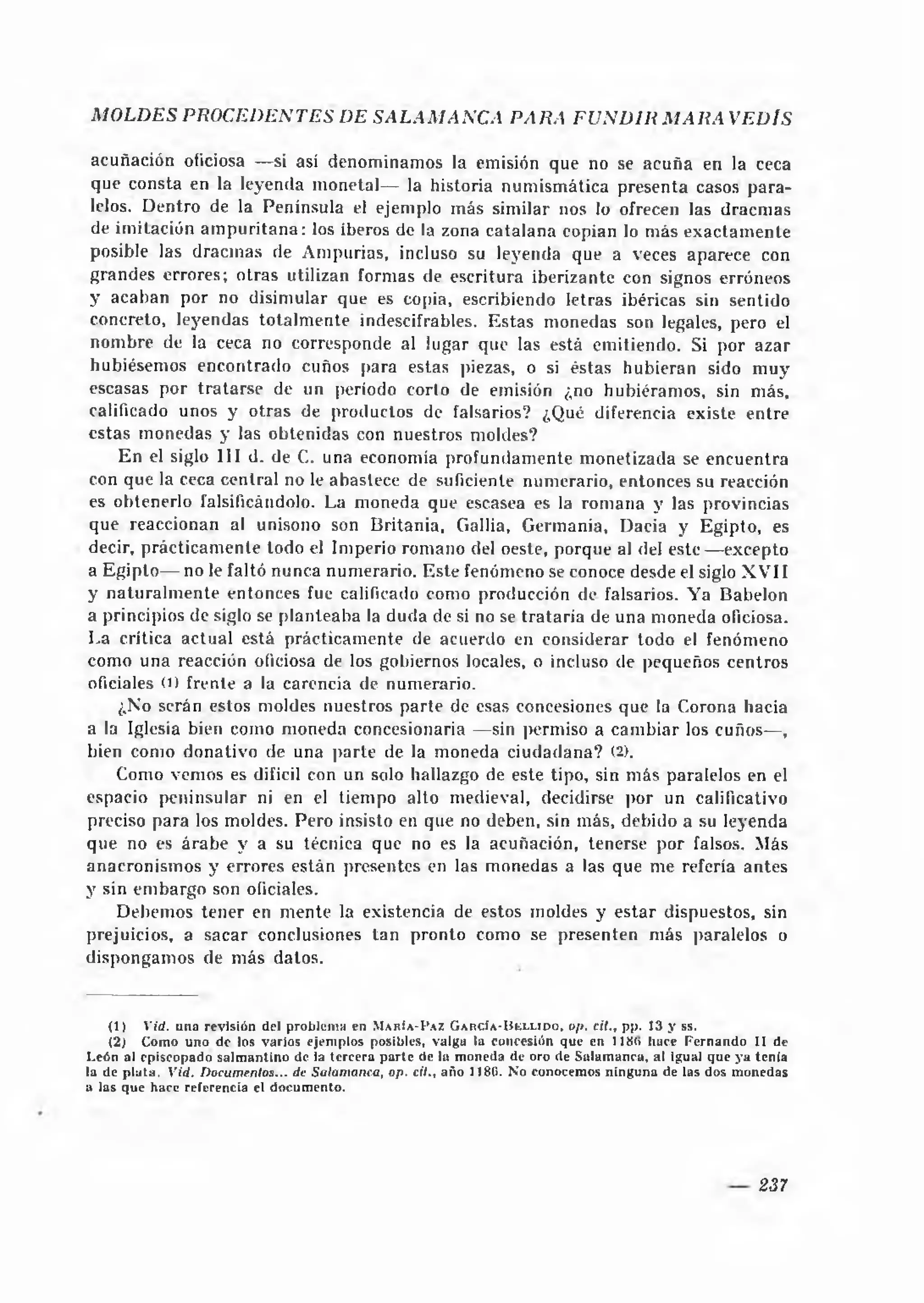 MOLDES PROCEDENTES DE SA LA M A N C A PARA F U N D IR M A R A VEDIS

 acuñación oficiosa —si así denominamos la emisión que no se acuña en la ceca
 que consta en la leyenda m onetal— la historia num ism ática presenta casos pa ra ­
 lelos. Dentro de la Península el ejemplo más similar nos lo ofrecen las dracm as
 de imitación a m p u rita n a : los iberos de la zona catalana copian lo más exactam ente
 posible las dracm as de Ampurias, incluso su leyenda que a veces aparece con
grandes errores; otras utilizan formas de escritura iberizante con signos erróneos
y acaban por no disimular que es copia, escribiendo letras ibéricas sin sentido
concreto, leyendas totalm ente indescifrables. Estas monedas son legales, pero el
 nom bre de la ceca no corresponde al lugar que las está emitiendo. Si por azar
 hubiésemos encontrado cuños para estas piezas, o si éstas hubieran sido m uy
escasas por tra tarse de un periodo corlo de emisión ¿no hubiéramos, sin más,
calificado unos y otras de productos de falsarios? ¿Qué diferencia existe entre
estas monedas y las obtenidas con nuestros moldes?
     E n el siglo III d. de C. una economía profundam ente monetizada se encuentra
con que la ceca central no le abastece de suficiente numerario, entonces su reacción
es obtenerlo falsificándolo. La moneda que escasea es la rom ana y las provincias
que reaccionan al unisono son Britania, Gallia, Germania, Dacia y Egipto, es
decir, prácticam ente todo el Imperio romano del oeste, porque al del e s te — excepto
a E gipto— no le faltó nunca numerario. Este fenómeno se conoce desde el siglo X V II
y natu ra lm e n te entonces fue calificado como producción de falsarios. Ya Babelon
a principios de siglo se planteaba la duda de si no se trataría de una moneda oficiosa.
La crítica actual está prácticam ente de acuerdo en considerar todo el fenómeno
como una reacción oficiosa de los gobiernos locales, o incluso de pequeños centros
oficiales O) frente a la carencia de numerario.
     ¿No serán estos moldes nuestros parte de esas concesiones que la Corona hacia
a la Iglesia bien como moneda concesionaria —sin permiso a cam biar los cuños— ,
bien como donativo de una parte de la moneda ciudadana? (2).
     Como vemos es difícil con un solo hallazgo de este tipo, sin más paralelos en el
espacio peninsular ni en el tiempo alto medieval, decidirse por un calificativo
preciso para los moldes. Pero insisto en que no deben, sin más, debido a su leyenda
que no es árabe y a su técnica que no es la acuñación, tenerse por falsos. Más
anacronism os y errores están presentes en las monedas a las que me refería antes
y sin em bargo son oficiales.
     Debemos tener en m ente la existencia de estos moldes y esta r dispuestos, sin
prejuicios, a sacar conclusiones tan pronto como se presenten más paralelos o
dispongamos de más datos.


    (1 )   V id. u n a r e v is ió n del problem a e n M a r í a - I ’az G a r c ía - B e l l i d o , op. cit., p p . 13 y s s .
    (2) Com o u n o d e los vario s ejem plos posibles, valgu la concesión que en 118(> hace F e rn a n d o I I de
L eón al episcopado sa lm a n tin o de ia terc e ra p a rte de la m oneda de oro de S alam an ca, al igual que y a ten ía
la de p la ta . V id . Docum entos... de Salam anca, op. cil., año 1186- No conocem os n in g u n a de las dos m onedas
a las q u e hace referencia el docum ento.




                                                                                                                          237
 