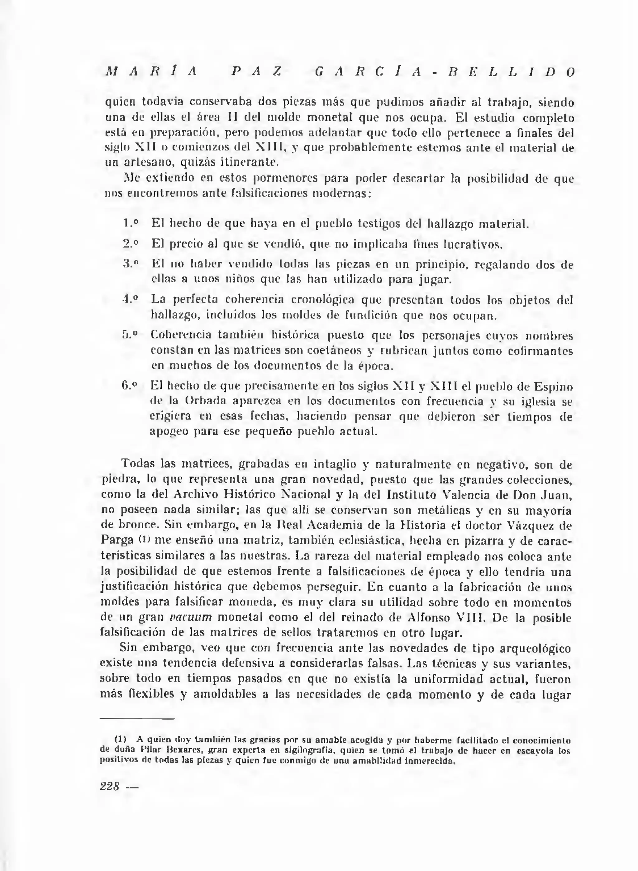 M A R Í A                       P A Z                G A R C Í A                  - B E L L I D O

 quien todavía conservaba dos piezas más que pudimos añ a d ir al trabajo, siendo
 una de ellas el área II del molde monetal que nos ocupa. El estudio completo
 está en preparación, pero podemos adelantar que todo ello pertenece a finales del
 siglo X II o comienzos del X I I I , y que probablemente estemos a nte el m aterial de
 un artesano, quizás itinerante.
     Me extiendo en estos pormenores para poder descartar la posibilidad de que
 nos encontremos ante falsificaciones m odernas:

      1.°    El hecho de que haya en el pueblo testigos del hallazgo material.
     2.°     El precio al que se vendió, que no implicaba fines lucrativos.
     3.°     El no haber vendido todas las piezas en un principio, regalando dos de
             ellas a unos niños que las han utilizado para jugar.
     4.°    La perfecta coherencia cronológica que presentan todos los objetos del
            hallazgo, incluidos los moldes de fundición que nos ocupan.
     5.°    Coherencia tam bién histórica puesto que los personajes cuyos nombres
            constan en las matrices son coetáneos y rubrican ju n to s como eoíirmantes
            en muchos de los documentos de la época.
     6.°    El hecho de que precisamente en los siglos X I I y X I I I el pueblo de Espino
            de la O rbada aparezca en los docum entos con frecuencia y su iglesia se
            erigiera en esas fechas, haciendo pensar que debieron ser tiempos de
            apogeo para ese pequeño pueblo actual.

     Todas las matrices, grabadas en intaglio y n a turalm ente en negativo, son de
piedra, lo que representa una gran novedad, puesto que las grandes colecciones,
como la del Archivo Histórico Xacional y la del Instituto Valencia de Don J u a n ,
no poseen nada similar; las que allí se conservan son metálicas y en su m ayoría
de bronce. Sin embargo, en la Real Academia de la Historia el doctor Vázquez de
Parga 0) me enseñó una matriz, tam bién eclesiástica, hecha en pizarra y de carac­
terísticas similares a las nuestras. La rareza del material empleado nos coloca ante
la posibilidad de que estemos frente a falsificaciones de época y ello tendría una
justificación histórica que debemos perseguir. En cuanto a la fabricación de unos
moldes para falsificar m oneda, es m uy clara su utilidad sobre todo en m omentos
de un gran vacuum monetal como el del reinado de Alfonso V III. De la posible
falsificación de las matrices de sellos tratarem os en otro lugar.
    Sin embargo, veo que con frecuencia a nte las novedades de tipo arqueológico
existe una tendencia defensiva a considerarlas falsas. Las técnicas y sus variantes,
sobre todo en tiempos pasados en que no existía la uniformidad actual, fueron
más flexibles y amoldables a las necesidades de cada m om ento y de cada lugar


    (1)      A quien doy ta m b ié n las gracias p o r su am a b le acogida y por h a b erm e facilitad o el conocim iento
de doña P ilar H exares, g ra n e x p e rta en sigilografía, quien se to m ó el tr a b a jo de hacer en escayola los
p ositivos de to d a s las piezas y qu ien fue conm igo de una a m a b ilid ad in m erecida.


228 —
 