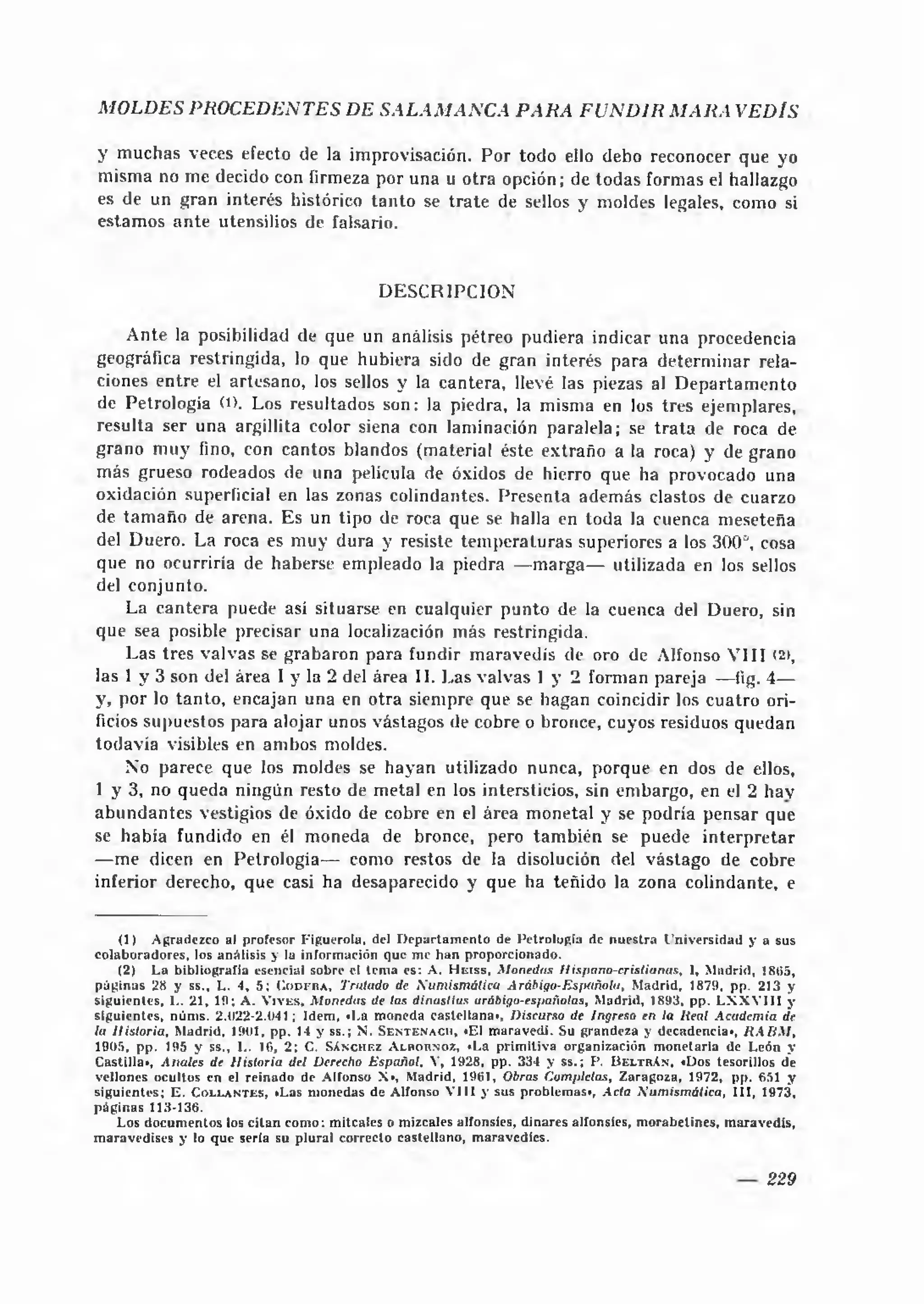MOLDES PROCEDENTES DE SA LA M A N C A P A R A F U N D IR M A R A VEDÍS

y m uchas veces efecto de la improvisación. Por todo ello debo reconocer que yo
misma no me decido con firmeza por una u otra opción; de todas formas el hallazgo
es de un gran interés histórico tan to se tra te de sellos y moldes legales, como si
estam os a n te utensilios de falsario.


                                                      DE SC R IPC IO N

     A nte la posibilidad de que un análisis pétreo pudiera indicar una procedencia
geográfica restringida, lo que hubiera sido de gran interés para determ inar rela­
ciones entre el artesano, los sellos y la cantera, llevé las piezas al D ep artam en to
de Petrología O). Los resultados son: la piedra, la misma en los tres ejemplares,
resulta ser una argillita color siena con laminación paralela; se t ra ta de roca de
grano m u y fino, con cantos blandos (material éste extraño a la roca) y de grano
más grueso rodeados de una película de óxidos de hierro que ha provocado una
oxidación superficial en las zonas colindantes. Presenta además clastos de cuarzo
de tam a ñ o de arena. Es un tipo de roca que se halla en toda la cuenca meseteña
del Duero. La roca es m uy dura y resiste tem peraturas superiores a los 300°, cosa
que no ocurriría de haberse empleado la piedra — m arga— utilizada en los sellos
del conjunto.
     La cantera puede así situarse en cualquier punto de la cuenca del Duero, sin
que sea posible precisar una localización m ás restringida.
     Las tres valvas se grabaron para fundir m aravedís de oro de Alfonso V III < >   2,
las 1 y 3 son del área I y la 2 del área II. Las valvas 1 y 2 forman pareja — tig. 4—
y, por lo tanto, encajan una en otra siempre que se hagan coincidir los cuatro ori­
ficios supuestos para alojar unos vástagos de cobre o bronce, cuyos residuos quedan
todavía visibles en ambos moldes.
     No parece que los moldes se hayan utilizado nunca, porque en dos de ellos,
1 y 3, no queda ningún resto de metal en los intersticios, sin embargo, en el 2 hav
ab u n d a n te s vestigios de óxido de cobre en el área m onetai y se podría pensar que
se había fundido en él moneda de bronce, pero tam bién se puede in te rp re ta r
— me dicen en Petrologia— como restos de la disolución del vástago de cobre
inferior derecho, que casi ha desaparecido y que ha teñido la zona colindante, e


      (1) A gradezco al profesor F iguerola, del D e p a rta m e n to de P etrología de n u e stra U n iv ersid ad y a sus
c o la b o rad o re s, los an álisis y la inform ación que m e h a n proporcionado.
      (2) L a bibliografía esencial sobre el tem a es: A . H e iss, M onedas H ispano-crislianas, I, M adrid, 1805,
p á g in a s 28 y ss., L. 4, 5 ; C o d f r a , Trillado de X u m ism á tica Arábiqo-EsfM ñola, M adrid, 1879, pp. 213 y
sig u ien te s, 1.. 21, 19; A . V iv e s, M onedas de las dinastías arábigo-españolas, M adrid, 1893, p p . L X X V I II y
sig u ien te s, núm s. 2.(122-2.041; Idem , «1.a m oneda c a s te lla n a ', Discurso de Ingreso en la lieal A cadem ia de
la H istoria, M adrid, 1901, p p . 14 y ss.; N . S e n t e n a c i i , *EI m ara v ed í. Su grandeza y decadencia«, H A B M ,
1905, p p . 195 y ss., I.. 16, 2 ; C. S á n c h e z A lb o r n o z , *La p rim itiv a o rg anización m o n eta ria de L eón y
C astilla», A nales de H istoria del Derecho E spañol. V, 1928, pp. 334 y s s .; P. U e ltr A n , «Dos tesorillos de
vellones ocultos en el re in a d o de A lfonso X», M adrid, 1961, Obras Completas, Z aragoza, 1972, pp. 651 y
sig u ien te s; E . C o l e a n t e s , »Las m onedas de A lfonso V I I I y sus problem as>, A cia S u m ism á tic a , I I I , 1973,
p á g in a s 113-136.
      L os d o cu m en to s los c ita n com o: m itcalcs o m izcales alfonsíes, d in are s alfonsíes, m o rab e tin e s, m arav ed ís,
m ara v ed ise s y lo q u e sería su p lu ral co rrecto castellan o , m aravedíes.


                                                                                                                                229
 