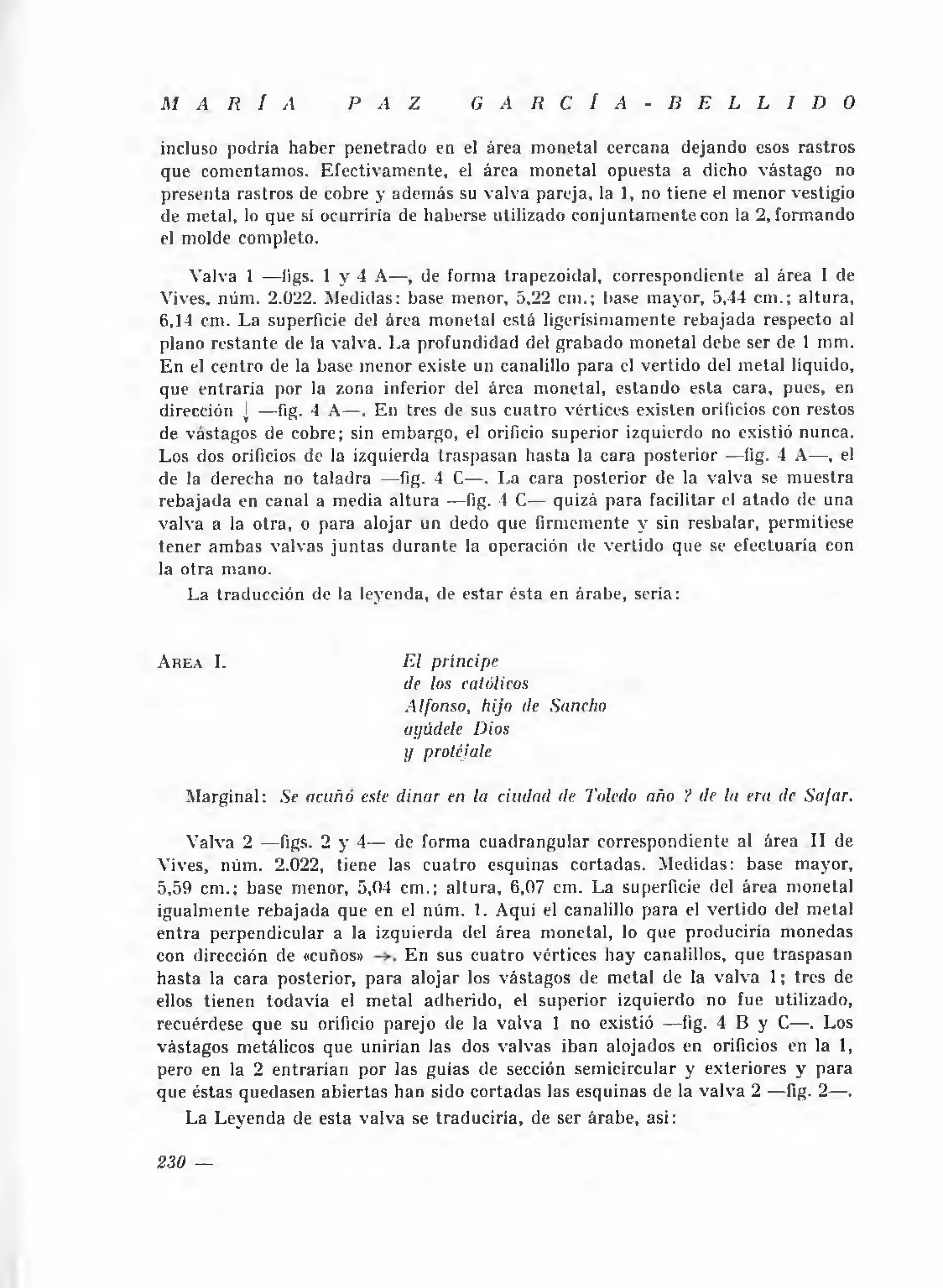 M A R Í A              P A Z           G A R C Í A          - B E L L I D O

incluso podría haber penetrado en el área monetal cercana dejando esos rastros
que comentamos. Efectivam ente, el área m onetal opuesta a dicho vástago no
presenta rastros de cobre y adem ás su valva pareja, la 1, no tiene el m enor vestigio
de metal, lo que si ocurriría de haberse utilizado conjuntam ente con la 2, form ando
el molde completo.

    Valva 1 — ligs. 1 y 4 A— , de forma trapezoidal, correspondiente al área I de
Vives, núm . 2.022. Medidas: base menor, 5,22 cm.; liase mayor, 5,44 cm .; altura,
6,14 cm. L a superficie del área monetal está ligerísimamente rebajada respecto al
plano restante de la valva. La profundidad del grabado monetal debe ser de 1 mm.
E n el centro de la base m enor existe un canalillo para el vertido del m etal líquido,
que entraría por la zona inferior del área monetal, estando esta cara, pues, en
dirección j — fig. * A— . En tres de sus cuatro vértices existen orificios con restos
                    1
de vastagos de cobre; sin embargo, el orificio superior izquierdo no existió nunca.
Los dos orificios de la izquierda traspasan hasta la cara posterior — íig. 4 A— , el
de la derecha no taladra — fig. 4 C— . La cara posterior de la valva se m uestra
rebajada en canal a media a ltu ra — fig. 4 C— quizá para facilitar el atado de una
valva a la otra, o para alojar un dedo que firmemente y sin resbalar, permitiese
tener am bas valvas ju n ta s d u ran te la operación de vertido que se efectuaría con
la otra mano.
    La traducción de la leyenda, de estar ésta en árabe, seria:


A r e a I.                    E l príncipe
                              de los católicos
                              Alfonso, hijo de Sancho
                              anúdele Dios
                              y protéjale

    M arginal: Se acuño este diñar en la ciudad de Toledo año ? de la era de Safar.

    Valva 2 — figs. 2 y 4— de forma cuadrangular correspondiente al área II de
Vives, núm . 2.022, tiene las cuatro esquinas cortadas. Medidas: base mayor,
5,59 cm.; base menor, 5,04 cm.; altura, 6,07 cm. La superficie del área monetal
igualmente rebajada que en el núm . 1. Aquí el canalillo para el vertido del metal
entra perpendicular a la izquierda del área monetal, lo que produciría monedas
con dirección de «cuños»     En sus cuatro vértices hay canalillos, que traspasan
hasta la cara posterior, para alojar los vástagos de metal de la valva 1; tres de
ellos tienen todavía el m etal adherido, el superior izquierdo no fue utilizado,
recuérdese que su orificio parejo de la valva 1 no existió — íig. 4 B y C— . Los
vástagos metálicos que unirían las dos valvas iban alojados en orificios en la 1,
pero en la 2 entrarían por las guias de sección semicircular y exteriores y para
que éstas quedasen abiertas han sido cortadas las esquinas de la valva 2 — fig. 2— .
    La Leyenda de esta valva se traduciría, de ser árabe, asi:

230 —
 