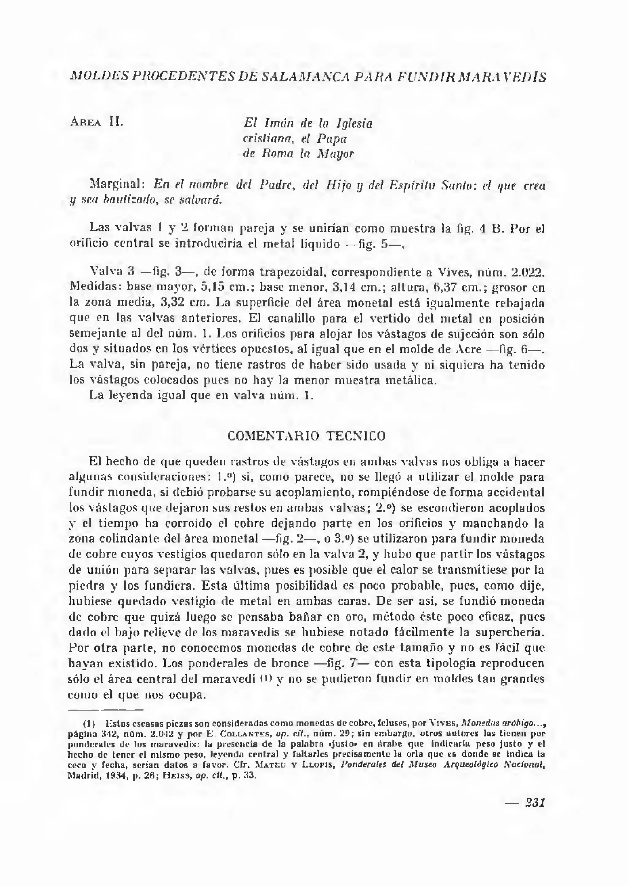 M O L D E S P R O C E D E N T E S I)E S A L A M A N C A P A R A F U N D I R M A R A V E D IS


A r e a II.                                     E l Im án de la Iglesia
                                                cristiana, el P apa
                                                de Roma la M ayor

    Marginal: En el nombre del Padre, del H ijo y del E spíritu Sanio : el que crea
y sea bautizado, se saluará.

    Las valvas 1 y 2 forman pareja y se unirían como m uestra la íig. 4 B. Por el
orificio central se introduciría el metal liquido — fig. 5— .

    Valva 3 — fig. 3— , de forma trapezoidal, correspondiente a Vives, núm. 2.022.
Medidas: base mayor, 5,15 cm .; base menor, 3,14 cm.; altura, 6,37 cm.; grosor en
la zona media, 3,32 cm. La superficie del área monetal está igualmente rebajada
que en las valvas anteriores. El canalillo para el vertido del metal en posición
sem ejante al del núm. 1. Los orificios para alojar los vástagos de sujeción son sólo
dos y situados en los vértices opuestos, al igual que en el molde de Acre — fig. 6— .
La valva, sin pareja, no tiene rastros de h a ber sido usada y ni siquiera ha tenido
los vástagos colocados pues no h a y la m enor m uestra metálica.
    La leyenda igual que en valva núm. 1.


                                            CO M ENTA RIO TECNICO

    El hecho de que queden rastros de vástagos en am bas valvas nos obliga a hacer
algunas consideraciones: 1.°) si, como parece, no se llegó a utilizar el molde para
fundir m oneda, si debió probarse su acoplamiento, rompiéndose de forma accidental
los vástagos que dejaron sus restos en am bas valvas; 2.°) se escondieron acoplados
y el tiempo ha corroído el cobre dejando parte en los orificios y m anchando la
zona colindante del área monetal — fig. 2— , o 3.°) se utilizaron para fundir moneda
de cobre cuyos vestigios quedaron sólo en la valva 2, y hubo que partir los vástagos
de unión para separar las valvas, pues es posible que el calor se transmitiese por la
piedra y los fundiera. E s ta última posibilidad es poco probable, pues, como dije,
hubiese quedado vestigio de m etal en am bas caras. De ser así, se fundió moneda
de cobre que quizá luego se pensaba b a ñar en oro, m étodo éste poco eficaz, pues
dado el bajo relieve de los m aravedís se hubiese notado fácilmente la superchería.
P or otra parte, no conocemos monedas de cobre de este tam año y no es fácil que
hayan existido. Los ponderales de bronce — fig. 7 — con esta tipología reproducen
sólo el área central del m aravedí (D y no se pudieron fundir en moldes ta n grandes
como el que nos ocupa.

      (1)       E sta s escasas piezas son consideradas com o m onedas de cobre, (eluses, por V i v e s , M onedas arábigo...,
p á g in a 342, n ú m . 2.042 y p o r E . C o l l a n t e s , op. c it., n ú m . 29; sin em bargo, o tro s a u to re s las tien en p o r
p o n d e rales de los m a ra v e d ís: la presencia de la p a la b ra «justo* en á rab e q u e in d ic a rla peso ju sto y el
hecho de te n e r el m ism o peso, leyenda c en tra l y fa ltarle s p recisam en te la orla que es donde se indica la
ceca y fecha, serian d a to s a favor. Cfr. M a t e u y L l o p i s , Ponderales del M useo Arqueológico N ocional,
M adrid, 11*34, p. 2 6 ; H e i s s , op. cit., p. 33.


                                                                                                                        —     231
 
