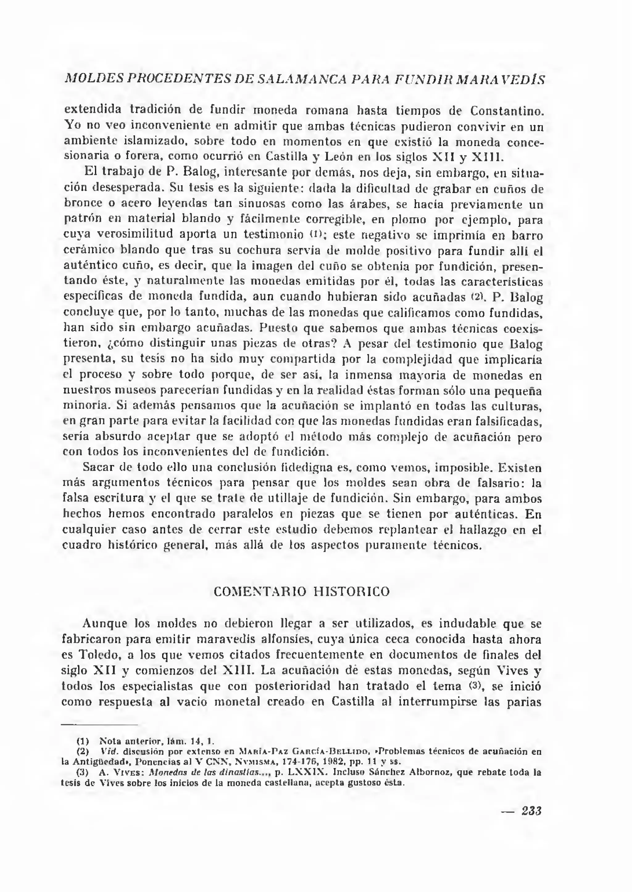 MOLDES PROCEDENTES DE SALA M AN C A PARA FU N D IR M A R A VED lS

ex tendida tradición de fundir moneda romana hasta tiempos de Constantino.
Yo no veo inconveniente en adm itir que am bas técnicas pudieron convivir en un
am biente islamizado, sobre todo en momentos en que existió la moneda conce­
sionaria o forera, como ocurrió en Castilla y León en los siglos X I I y X I I I .
    El tra b a jo de P. Balog, interesante por demás, nos deja, sin embargo, en situa­
ción desesperada. Su tesis es la siguiente: dada la dificultad de g ra b a r en cuños de
bronce o acero leyendas tan sinuosas como las árabes, se hacía previam ente un
patrón en material blando y fácilmente corregible, en plomo por ejemplo, para
cuya verosimilitud aporta un testimonio (D; este negativo se imprimía en barro
cerámico blando que tras su cochura servia de molde positivo para fundir allí el
auténtico cuño, es decir, que la imagen del cuño se obtenía por fundición, presen­
tan d o éste, y na tu ra lm e n te las monedas emitidas por él, todas las características
especificas de moneda fundida, aun cuando hubieran sido acuñadas (2). P. Balog
concluye que, por lo tanto, muchas de las monedas que calificamos como fundidas,
han sido sin embargo acuñadas. Puesto que sabemos que am bas técnicas coexis­
tieron, ¿cómo distinguir unas piezas de otras? A pesar del testim onio que Balog
presenta, su tesis no ha sido m uy com partida por la complejidad que implicaría
el proceso y sobre todo porque, de ser así, la inmensa mayoría de m onedas en
nuestros museos parecerían fundidas y en la realidad éstas forman sólo una pequeña
minoría. Si adem ás pensamos que la acuñación se implantó en todas las culturas,
en gran parte para evitar la facilidad con que las monedas fundidas eran falsificadas,
sería absurdo a c ep tar que se adoptó el método más complejo de acuñación pero
con todos los inconvenientes del de fundición.
    Sacar de todo ello una conclusión fidedigna es, como vemos, imposible. Existen
más argum entos técnicos para pensar que los moldes sean obra de falsario: la
falsa escritura y el que se tra te de utillaje de fundición. Sin embargo, para ambos
hechos hemos encontrado paralelos en piezas que se tienen por auténticas. E n
cualquier caso antes de cerrar este estudio debemos replantear el hallazgo en el
cuadro histórico general, más allá de los aspectos puram ente técnicos.


                                                        COM ENTA RIO H IST O R IC O

    A unque los moldes no debieron llegar a ser utilizados, es indudable que se
fabricaron para emitir maravedís alfonsies, cuya única ceca conocida hasta ahora
es Toledo, a los que vemos citados frecuentemente en documentos de finales del
siglo X I I y comienzos del X I I I . La acuñación dé estas monedas, según Vives y
todos los especialistas que con posterioridad han tra ta d o el tem a (3), se inició
como respuesta al vacio monetal creado en Castilla al interrum pirse las parias


    (1 )   N o t a a n t e r i o r , l á m . 1 4 , 1.
    (2) V id. discusión por e xtenso en M a h í a - P a z G a r c ía - B e l l i d o . "P roblem as técnicos de acu ñ ació n en
la A n tig ü ed a d !, P o n e n c ia s al V C N N , N v m is m a , 174-176, 1982, pp. 11 y ss.
    ( 3 ) A. V i v e s : M onedas de las d i n a s t í a s . p. L X X IX . Incluso Sánchez A lbornoz, q u e re b a te to d a la
tesis de V ives sobre los inicios de la m oneda caste lla n a, a c e p ta gustoso é sta.


                                                                                                                    —     233
 