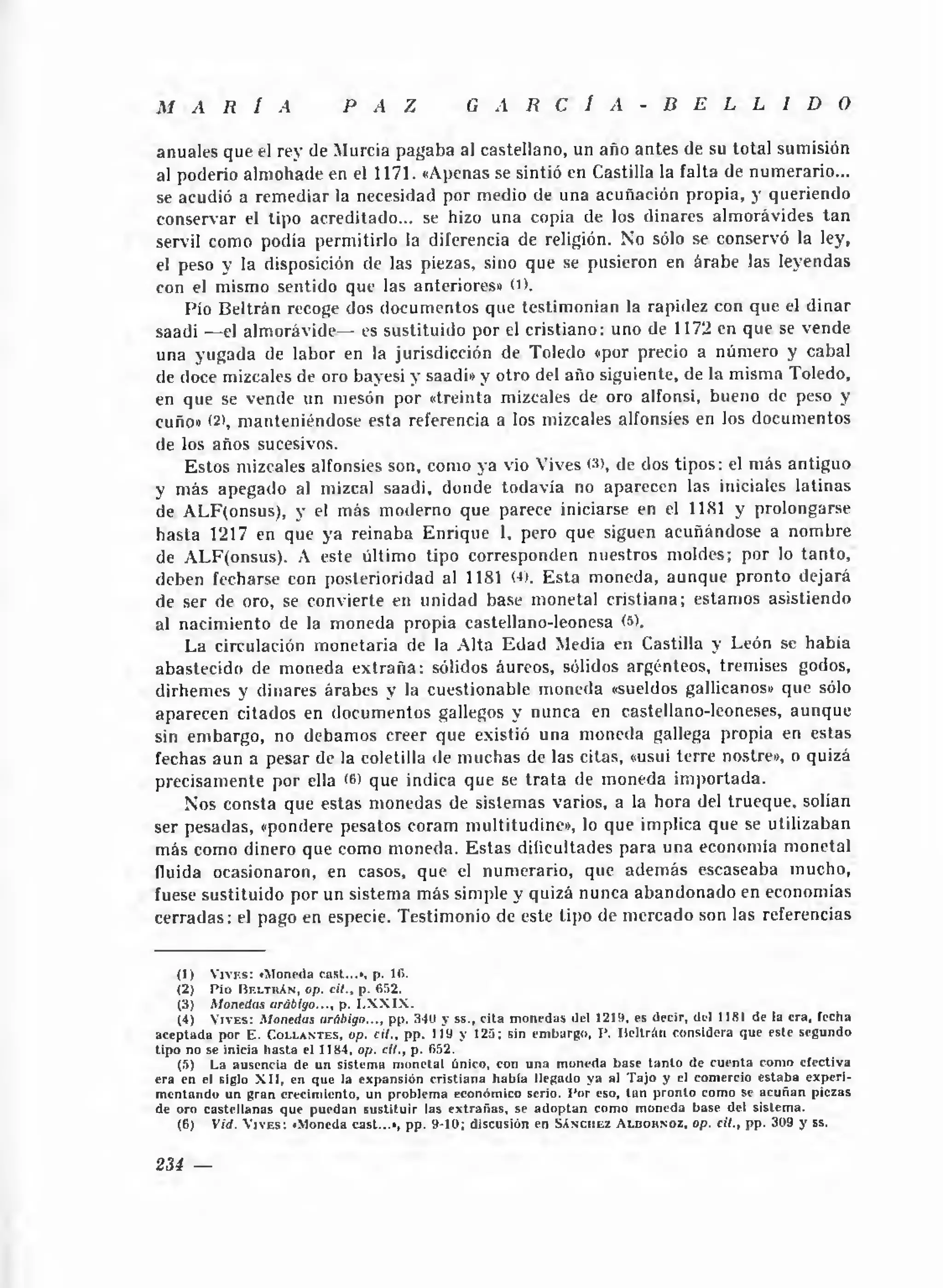 M      A      R      I    A             P A Z                      G A R C I A                           - B E L L I D O

anuales que el rey de Murcia pagaba al castellano, un año antes de su total sumisión
al poderío alm ohade en el 1171. «Apenas se sintió en Castilla la falta de numerario...
se acudió a rem ediar la necesidad por medio de una acuñación propia, y queriendo
conservar el tipo acreditado... se hizo una copia de los diñares alm orávides ta n
servil como podía permitirlo la diferencia de religión. No sólo se conservó la ley,
el peso y la disposición de las piezas, sino que se pusieron en árabe las leyendas
con el mismo sentido que las anteriores» O).
    Pío Beltrán recoge dos documentos que testim onian la rapidez con que el d iñar
saadi —el alm orávide— es sustituido por el cristiano: uno de 1172 en que se vende
una yugada de labor en la jurisdicción de Toledo «por precio a número y cabal
de doce mizcales de oro bayesi y saadi» y otro del año siguiente, de la misma Toledo,
en que se vende un mesón por «treinta mizcales de oro alfonsi, bueno de peso y
cuño» (2 ), m anteniéndose esta referencia a los mizcales alfonsies en los documentos
de los años sucesivos.
    Estos mizcales alfonsies son, como ya vio Vives (3), de dos tipos: el m ás antiguo
y más apegado al mizcal saadi, donde todavía no aparecen las iniciales latinas
de ALF(onsus), y el más moderno que parece iniciarse en el 11X1 y prolongarse
hasta 1217 en que ya reinaba Enrique 1, pero que siguen acuñándose a nom bre
de ALF(onsus). A este último tipo corresponden nuestros moldes; por lo tanto,
deben fecharse con posterioridad al 1181 (■ E sta moneda, aunque pronto dejará
                                              »).
de ser de oro, se convierte en unidad base monetal cristiana; estamos asistiendo
al nacim iento de la moneda propia castellano-leonesa (5).
    La circulación m onetaria de la A lta E d a d Media en Castilla y León se habia
abastecido de moneda e x tra ñ a : sólidos áureos, sólidos argénteos, tremises godos,
dirhemes y diñares árabes y la cuestionable moneda «sueldos gallicanos» que sólo
aparecen citados en documentos gallegos y nunca en castellano-leoneses, aunque
sin embargo, no debamos creer que existió una moneda gallega propia en estas
fechas aun a pesar de la coletilla de m uchas de las citas, «usui terre nostre», o quizá
precisam ente por ella < que indica que se tra ta de moneda im portada.
                         6>
    Nos consta que estas monedas de sistemas varios, a la hora del trueque, solían
ser pesadas, «pondere pesatos coram multitudine», lo que implica que se utilizaban
más como dinero que como moneda. Estas dificultades para una economía m onetal
fluida ocasionaron, en casos, que el numerario, que adem ás escaseaba mucho,
fuese sustituido por un sistema más simple y quizá nunca abandonado en economías
cerradas: el pago en especie. Testimonio de este tipo de mercado son las referencias


    (1)    V j v f .s : «Moneda casi...« , p. 10.
    (2 )     P ío B f. lt k An , op. cil., p . 652.
     (3) M onedas arábigo..., p. I.X X IX .
     (4) V i v e s : M onedas arábigo..., pp. 340 y ss., c ita m o n ed as del 1219, es decir, del 1181 de la era, fecha
a ce p ta d a p o r E . C o l l a n t e s , op. cil., p p . 119 y 125; sin em bargo, P . B e ltrá n considera que este segundo
tip o no se inicia h a sta el 1184, op. cil., p. 052.
     (5) La ausencia de u n sistem a m o n etal único, con u n a m oneda base ta n to de c u e n ta com o efectiva
era en el siglo X I I , en que la e x p an sió n c ristia n a h a b ia llegado y a al T a jo y el com ercio e sta b a e x p e ri­
m en ta n d o un g ran crecim iento, un problem a económ ico serio. P o r eso, ta n p ro n to com o se a c u ñ a n piezas
de oro castellan as que p u e d an su s titu ir las e x tra ñ a s , se a d o p ta n com o m oneda base del sistem a.
     (6 )    V id. V i v e s ; « M o n e d a c a s t . .. » , p p . 9-10; d is c u s ió n e n S á n c h e z A l b o k n o z , op. cil., p p . 309 y ss.


234 —
 