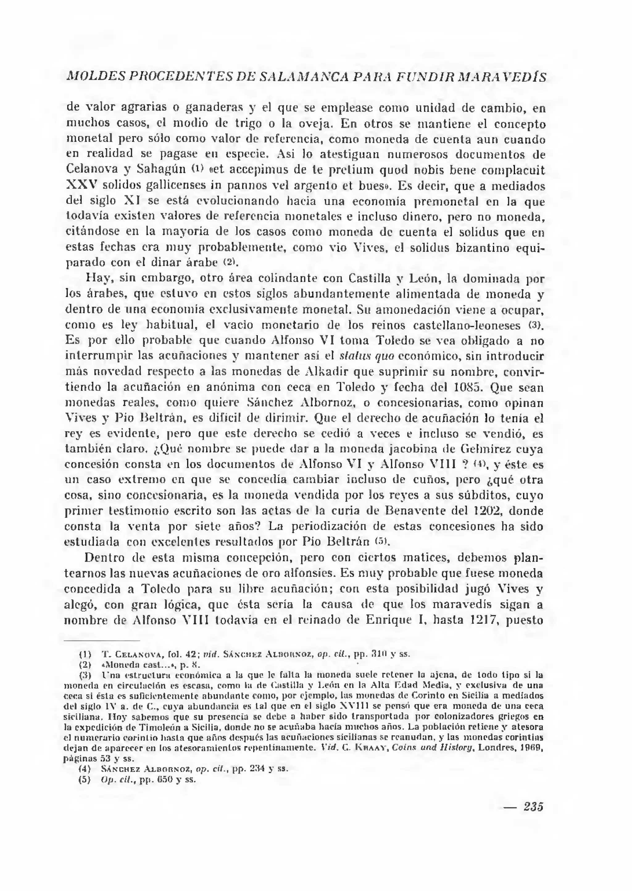 MOLDES PROCEDENTES DE SALA M AN C A P AR A FU N D IR M A R A VED ÍS

 de valor agrarias o ganaderas y el que se emplease como unidad de cambio, en
 muchos casos, el modio de trigo o la oveja. E n otros se m antiene el concepto
 monetal pero sólo como valor de referencia, como moneda de cuenta aun cuando
 en realidad se pagase en especie. Asi lo atestiguan numerosos docum entos de
 Celanova y Sahagún (D «et accepimus de te pretium quod nobis bene complacuit
 X X V solidos gallicenses in pannos vel argento et bues». Es decir, que a mediados
 del siglo X I se está evolucionando hacia una economía prem onetal en la que
 todavía existen valores de referencia monetales e incluso dinero, pero no moneda,
citándose en la m ayoría de los casos como moneda de cuenta el solidus que en
estas fechas era m uy probablemente, como vio Vives, el solidus bizantino equi­
parado con el diñar árabe (2).
     H a y , sin embargo, otro área colindante con Castilla y León, la dom inada por
los árabes, que estuvo en estos siglos a b u n d antem ente alim entada de m oneda y
d entro de una economía exclusivamente monetal. Su amonedación viene a ocupar,
como es ley habitual, el vacio monetario de los reinos castellano-leoneses (3).
E s por ello probable que cuando Alfonso VI tom a Toledo se vea obligado a no
in te rru m p ir las acuñaciones y m antener así el status quo económico, sin introducir
más novedad respecto a las monedas de Alkadir que suprim ir su nombre, convir­
tiendo la acuñación en anónima con ceca en Toledo y fecha del 1085. Que sean
m onedas reales, como quiere Sánchez Albornoz, o concesionarias, como opinan
Vives y Pió B eltrán, es difícil de dirimir. Que el derecho de acuñación lo tenia el
rey es evidente, pero que este derecho se cedió a veces e incluso se vendió, es
tam bién claro. ¿Qué nombre se puede dar a la moneda jacobina de Gelmirez cuya
concesión consta en los documentos de Alfonso VI y Alfonso V III ? < », y éste es
                                                                             ■
un caso extrem o en que se concedía cam biar incluso de cuños, pero ¿qué otra
cosa, sino concesionaria, es la moneda vendida por los reyes a sus súbditos, cuyo
prim er testimonio escrito son las actas de la curia de B enavente del 1202, donde
consta la v e n ta por siete años? La periodización de estas concesiones ha sido
estudiada con excelentes resultados por Pío Beltrán (5).
     Dentro de esta misma concepción, pero con ciertos matices, debemos plan­
tearnos las nuevas acuñaciones de oro alfonsíes. Es m uy probable que fuese moneda
concedida a Toledo para su libre acuñación; con esta posibilidad jugó Vives y
alegó, con gran lógica, que ésta sería la causa de que los m aravedís sigan a
nom bre de Alfonso V III todavía en el reinado de Enrique I, hasta 1217, puesto

      (1) T . C e l a n o v a , fol. 42; vid. S á n c h e z A in o itx o z , op. cil., p p . 310 y s s.
      (2) »Moneda casi...*, p . X.                                                        '
      (3) l ’na e s tru c tu ra económ ica a la que le fa lta la m oneda suele re te n e r la a je n a, de to d o tip o si la
m o n ed a en circulación es escasa, como la de C astilla y L eón en la A lta E d ad Media, y exclusiva de una
ceca si é sta es su ficien tem en te a b u n d a n te com o, p o r ejem plo, las m onedas de C orinto en Sicilia a m ediados
del siglo IV a. de C., cuya a b u n d a n c ia es tal que en el siglo XV11I se pensó que e ra m oneda de u n a ceca
siciliana. H o y sabem os que su presencia se debe a h a b er sido tra n s p o rta d a p o r colonizadores griegos en
la expedición de T im oleón a Sicilia, donde no se a cu ñ a b a hacia m uchos años. La p o blación re tien e y ateso ra
el n u m era rio c o rin tio h a sta que años después las acuñaciones sicilianas se re a n u d a n , y las m onedas co rin tias
d e ja n de a p a re c e r en los a te so ra m ie n to s re p en tin a m en te . V id. C. K h a a y , Coins und Ilisto ry, L ondres, 1969,
p á g in a s 53 y ss.
      (4) S á n c h e z A l b o r n o z , op. cil., pp. 234 y ss.
      (5) Op. cil., p p . (¡50 y ss.


                                                                                                                              —     235
 