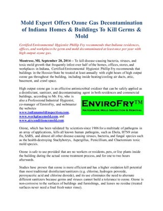 Mold Expert Offers Ozone Gas Decontamination 
of Indiana Homes & Buildings To Kill Germs & 
Mold 
Certified Environmental Hygienist Phillip Fry recommends that Indiana residences, 
offices, and workplaces be germ and mold decontaminated at least once per year with 
high output ozone gas. 
Montrose, MI, September 28, 2014 -- To kill disease-causing bacteria, viruses, and 
toxic mold growth that frequently infest over half of the homes, offices, stores, and 
workplaces in Indiana, Certified Environmental Hygienist Phillip Fry recommends that 
buildings in the Hoosier State be treated at least annually with eight hours of high output 
ozone gas throughout the building, including inside heating/cooling air ducts, attic, 
basement, and crawl space. 
High output ozone gas is an effective antimicrobial oxidizer that can be safely applied as 
a disinfectant, sanitizer, and decontaminating agent in both residences and commercial 
buildings, according to Mr. Fry, who is 
also a Professional Industrial Hygienist, 
co-manager of EnviroFry, and webmaster 
the websites 
www.indianamoldinspection.com, 
www.workplacemold.com, and 
www.airconditionermold.com. 
Ozone, which has been validated by scientists since 1906 for a multitude of pathogens in 
an array of applications, kills all known human pathogens, such as Ebola, H7N9 avian 
flu, SARS, and almost all other disease-causing viruses, bacteria, and fungal species such 
as the health-destroying Stachybotrys, Aspergillus, Penicillium, and Chaetomium toxic 
mold species. 
Ozone is safe to use provided that are no workers or residents, pets, or live plants inside 
the building during the actual ozone treatment process, and for one to two hours 
afterwards. 
Studies have proven that ozone is more efficient and has a higher oxidation kill potential 
than most traditional disinfectant/sanitizers (e.g. chlorine, hydrogen peroxide, 
peroxyacetic acid and chlorine dioxide), and its use eliminates the need to alternate 
different sanitizers because germs and viruses cannot build a tolerance to ozone. Ozone is 
non-corrosive to the surfaces of buildings and furnishings, and leaves no residue (treated 
surfaces never need a final fresh water rinse). 
 